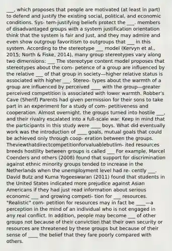 ___, which proposes that people are motivated (at least in part) to defend and justify the existing social, political, and economic conditions. Sys- tem-justifying beliefs protect the ___. members of disadvantaged groups with a system justification orientation think that the system is fair and just, and they may admire and even show outgroup favoritism to outgroups that ___ in this system. According to the stereotype ___ model (Kervyn et al., 2015; North & Fiske, 2014), many group stereotypes vary along two dimensions: ___ The stereotype content model proposes that stereotypes about the com- petence of a group are influenced by the relative ___ of that group in society—higher relative status is associated with higher ___. Stereo- types about the warmth of a group are influenced by perceived ____ with the group—greater perceived competition is associated with lower warmth. Robber's Cave (Sherif) Parents had given permission for their sons to take part in an experiment for a study of com- petitiveness and cooperation. Almost overnight, the groups turned into hostile ___, and their rivalry escalated into a full-scale war. Keep in mind that the participants in this study were ____ boys. What did eventually work was the introduction of ____ goals, mutual goals that could be achieved only through coop- eration between the groups. Theviewthatdirectcompetitionforvaluablebutlim- ited resources breeds hostility between groups is called ___ For example, Marcel Coenders and others (2008) found that support for discrimination against ethnic minority groups tended to increase in the Netherlands when the unemployment level had re- cently ___. David Butz and Kuma Yogeeswaran (2011) found that students in the United States indicated more prejudice against Asian Americans if they had just read information about serious economic ___ and growing competi- tion for ___ resources. "Realistic" com- petition for resources may in fact be ____—a perception in the mind of an individual who is not engaged in any real conflict. In addition, people may become ___ of other groups not because of their conviction that their own security or resources are threatened by these groups but because of their sense of ____ the belief that they fare poorly compared with others.