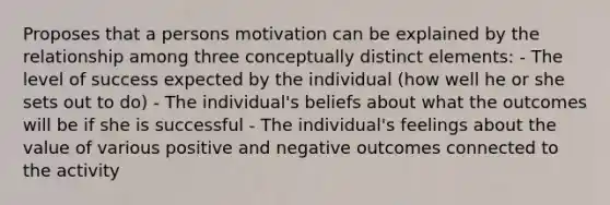 Proposes that a persons motivation can be explained by the relationship among three conceptually distinct elements: - The level of success expected by the individual (how well he or she sets out to do) - The individual's beliefs about what the outcomes will be if she is successful - The individual's feelings about the value of various positive and negative outcomes connected to the activity