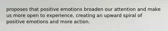 proposes that positive emotions broaden our attention and make us more open to experience, creating an upward spiral of positive emotions and more action.