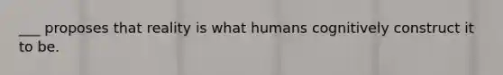 ___ proposes that reality is what humans cognitively construct it to be.