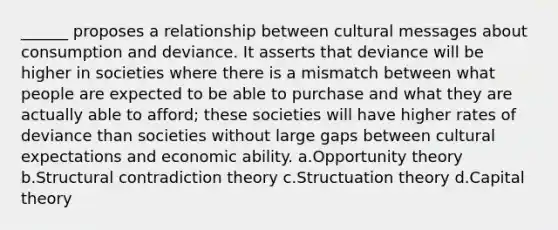 ______ proposes a relationship between cultural messages about consumption and deviance. It asserts that deviance will be higher in societies where there is a mismatch between what people are expected to be able to purchase and what they are actually able to afford; these societies will have higher rates of deviance than societies without large gaps between cultural expectations and economic ability. a.Opportunity theory b.Structural contradiction theory c.Structuation theory d.Capital theory