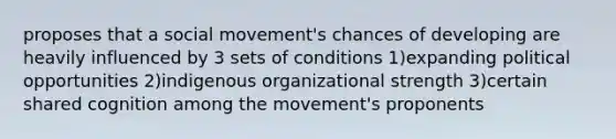 proposes that a social movement's chances of developing are heavily influenced by 3 sets of conditions 1)expanding political opportunities 2)indigenous organizational strength 3)certain shared cognition among the movement's proponents