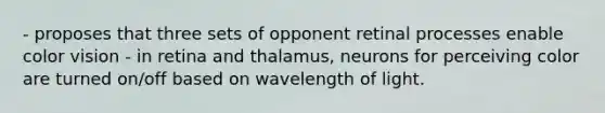 - proposes that three sets of opponent retinal processes enable color vision - in retina and thalamus, neurons for perceiving color are turned on/off based on wavelength of light.