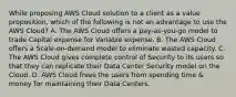 While proposing AWS Cloud solution to a client as a value proposition, which of the following is not an advantage to use the AWS Cloud? A. The AWS Cloud offers a pay-as-you-go model to trade Capital expense for Variable expense. B. The AWS Cloud offers a Scale-on-demand model to eliminate wasted capacity. C. The AWS Cloud gives complete control of Security to its users so that they can replicate their Data Center Security model on the Cloud. D. AWS Cloud frees the users from spending time & money for maintaining their Data Centers.