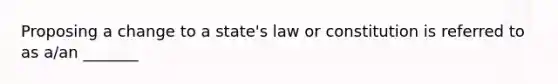 Proposing a change to a state's law or constitution is referred to as a/an _______