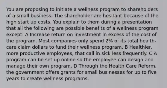 You are proposing to initiate a wellness program to shareholders of a small business. The shareholder are hesitant because of the high start up costs. You explain to them during a presentation that all the following are possible benefits of a wellness program except: A Increase return on investment in excess of the cost of the program. Most companies only spend 2% of its total health-care claim dollars to fund their wellness program. B Healthier, more productive employees, that call in sick less frequently. C A program can be set up online so the employee can design and manage their own program. D Through the Health Care Reform, the government offers grants for small businesses for up to five years to create wellness programs.