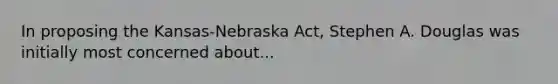 In proposing the Kansas-Nebraska Act, Stephen A. Douglas was initially most concerned about...