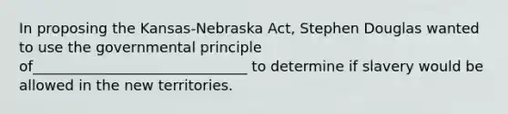 In proposing the Kansas-Nebraska Act, Stephen Douglas wanted to use the governmental principle of______________________________ to determine if slavery would be allowed in the new territories.