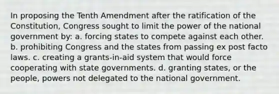 In proposing the Tenth Amendment after the ratification of the Constitution, Congress sought to limit the power of the national government by: a. forcing states to compete against each other. b. prohibiting Congress and the states from passing ex post facto laws. c. creating a grants-in-aid system that would force cooperating with state governments. d. granting states, or the people, powers not delegated to the national government.