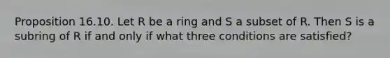 Proposition 16.10. Let R be a ring and S a subset of R. Then S is a subring of R if and only if what three conditions are satisfied?