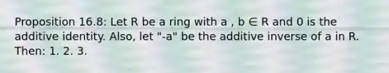 Proposition 16.8: Let R be a ring with a , b ∈ R and 0 is the additive identity. Also, let "-a" be the additive inverse of a in R. Then: 1. 2. 3.