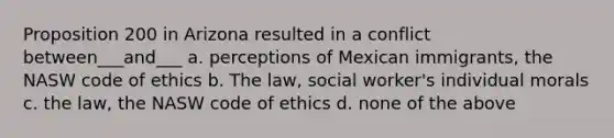 Proposition 200 in Arizona resulted in a conflict between___and___ a. perceptions of Mexican immigrants, the NASW code of ethics b. The law, social worker's individual morals c. the law, the NASW code of ethics d. none of the above