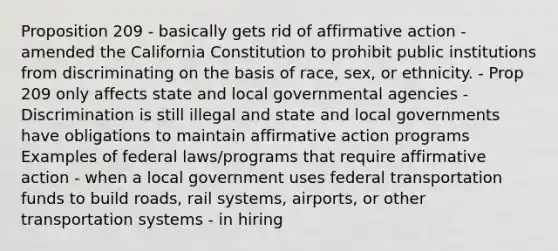 Proposition 209 - basically gets rid of <a href='https://www.questionai.com/knowledge/k15TsidlpG-affirmative-action' class='anchor-knowledge'>affirmative action</a> - amended the California Constitution to prohibit public institutions from discriminating on the basis of race, sex, or ethnicity. - Prop 209 only affects state and local governmental agencies - Discrimination is still illegal and state and local governments have obligations to maintain affirmative action programs Examples of federal laws/programs that require affirmative action - when a local government uses federal transportation funds to build roads, rail systems, airports, or other transportation systems - in hiring