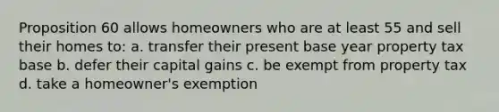 Proposition 60 allows homeowners who are at least 55 and sell their homes to: a. transfer their present base year property tax base b. defer their capital gains c. be exempt from property tax d. take a homeowner's exemption