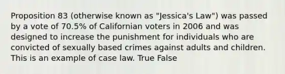 Proposition 83 (otherwise known as "Jessica's Law") was passed by a vote of 70.5% of Californian voters in 2006 and was designed to increase the punishment for individuals who are convicted of sexually based crimes against adults and children. This is an example of case law. True False