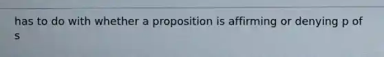 has to do with whether a proposition is affirming or denying p of s