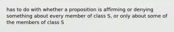 has to do with whether a proposition is affirming or denying something about every member of class S, or only about some of the members of class S