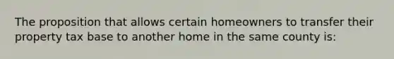 The proposition that allows certain homeowners to transfer their property tax base to another home in the same county is: