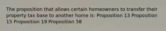 The proposition that allows certain homeowners to transfer their property tax base to another home is: Proposition 13 Proposition 15 Proposition 19 Proposition 58