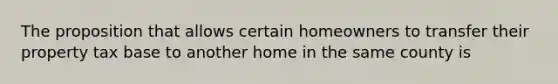 The proposition that allows certain homeowners to transfer their property tax base to another home in the same county is