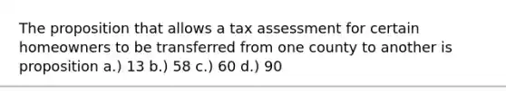 The proposition that allows a tax assessment for certain homeowners to be transferred from one county to another is proposition a.) 13 b.) 58 c.) 60 d.) 90