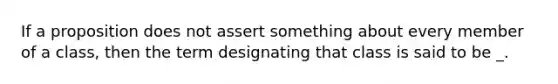 If a proposition does not assert something about every member of a class, then the term designating that class is said to be _.