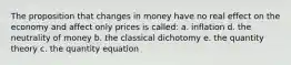 The proposition that changes in money have no real effect on the economy and affect only prices is called: a. inflation d. the neutrality of money b. the classical dichotomy e. the quantity theory c. the quantity equation