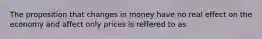 The proposition that changes in money have no real effect on the economy and affect only prices is reffered to as