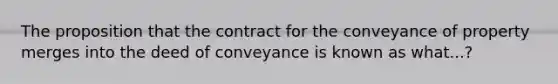 The proposition that the contract for the conveyance of property merges into the deed of conveyance is known as what...?