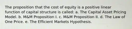 The proposition that the cost of equity is a positive linear function of capital structure is called: a. The Capital Asset Pricing Model. b. M&M Proposition I. c. M&M Proposition II. d. The Law of One Price. e. The Efficient Markets Hypothesis.