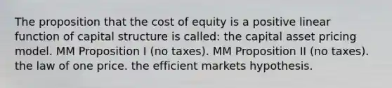 The proposition that the cost of equity is a positive linear function of capital structure is called: the capital asset pricing model. MM Proposition I (no taxes). MM Proposition II (no taxes). the law of one price. the efficient markets hypothesis.