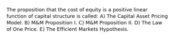 The proposition that the cost of equity is a positive linear function of capital structure is called: A) The Capital Asset Pricing Model. B) M&M Proposition I. C) M&M Proposition II. D) The Law of One Price. E) The Efficient Markets Hypothesis.