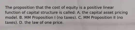 The proposition that the cost of equity is a positive linear function of capital structure is called: A. the capital asset pricing model. B. MM Proposition I (no taxes). C. MM Proposition II (no taxes). D. the law of one price.