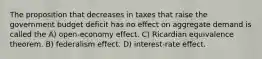 The proposition that decreases in taxes that raise the government budget deficit has no effect on aggregate demand is called the A) open-economy effect. C) Ricardian equivalence theorem. B) federalism effect. D) interest-rate effect.