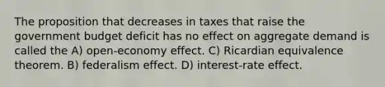 The proposition that decreases in taxes that raise the government budget deficit has no effect on aggregate demand is called the A) open-economy effect. C) Ricardian equivalence theorem. B) federalism effect. D) interest-rate effect.