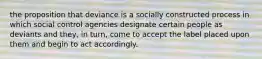 the proposition that deviance is a socially constructed process in which social control agencies designate certain people as deviants and they, in turn, come to accept the label placed upon them and begin to act accordingly.