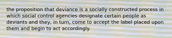 the proposition that deviance is a socially constructed process in which social control agencies designate certain people as deviants and they, in turn, come to accept the label placed upon them and begin to act accordingly.