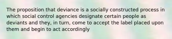 The proposition that deviance is a socially constructed process in which social control agencies designate certain people as deviants and they, in turn, come to accept the label placed upon them and begin to act accordingly