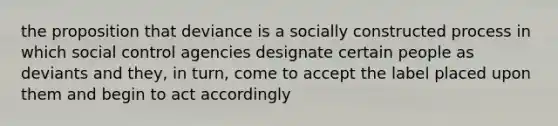 the proposition that deviance is a socially constructed process in which social control agencies designate certain people as deviants and they, in turn, come to accept the label placed upon them and begin to act accordingly