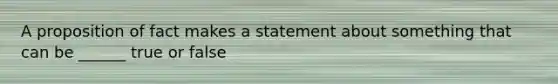 A proposition of fact makes a statement about something that can be ______ true or false