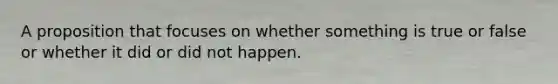 A proposition that focuses on whether something is true or false or whether it did or did not happen.