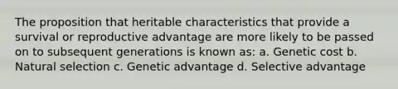 The proposition that heritable characteristics that provide a survival or reproductive advantage are more likely to be passed on to subsequent generations is known as: a. Genetic cost b. Natural selection c. Genetic advantage d. Selective advantage