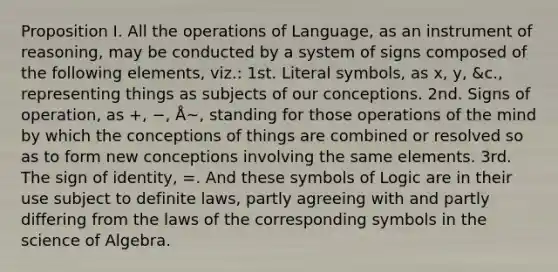 Proposition I. All the operations of Language, as an instrument of reasoning, may be conducted by a system of signs composed of the following elements, viz.: 1st. Literal symbols, as x, y, &c., representing things as subjects of our conceptions. 2nd. Signs of operation, as +, −, Å~, standing for those operations of the mind by which the conceptions of things are combined or resolved so as to form new conceptions involving the same elements. 3rd. The sign of identity, =. And these symbols of Logic are in their use subject to definite laws, partly agreeing with and partly differing from the laws of the corresponding symbols in the science of Algebra.