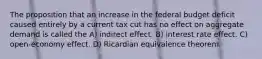 The proposition that an increase in the federal budget deficit caused entirely by a current tax cut has no effect on aggregate demand is called the A) indirect effect. B) interest rate effect. C) open-economy effect. D) Ricardian equivalence theorem.