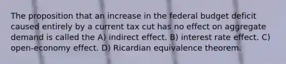 The proposition that an increase in <a href='https://www.questionai.com/knowledge/kS29NErBPI-the-federal-budget' class='anchor-knowledge'>the federal budget</a> deficit caused entirely by a current tax cut has no effect on aggregate demand is called the A) indirect effect. B) interest rate effect. C) open-economy effect. D) Ricardian equivalence theorem.