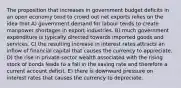 The proposition that increases in government budget deficits in an open economy tend to crowd out net exports relies on the idea that A) government demand for labour tends to create manpower shortages in export industries. B) much government expenditure is typically directed towards imported goods and services. C) the resulting increase in interest rates attracts an inflow of financial capital that causes the currency to appreciate. D) the rise in private-sector wealth associated with the rising stock of bonds leads to a fall in the saving rate and therefore a current account deficit. E) there is downward pressure on interest rates that causes the currency to depreciate.