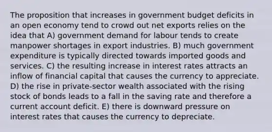 The proposition that increases in government budget deficits in an open economy tend to crowd out net exports relies on the idea that A) government demand for labour tends to create manpower shortages in export industries. B) much government expenditure is typically directed towards imported goods and services. C) the resulting increase in interest rates attracts an inflow of financial capital that causes the currency to appreciate. D) the rise in private-sector wealth associated with the rising stock of bonds leads to a fall in the saving rate and therefore a current account deficit. E) there is downward pressure on interest rates that causes the currency to depreciate.