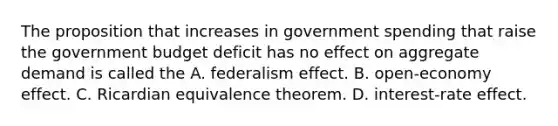 The proposition that increases in government spending that raise the government budget deficit has no effect on aggregate demand is called the A. federalism effect. B. ​open-economy effect. C. Ricardian equivalence theorem. D. ​interest-rate effect.