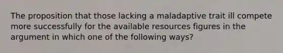 The proposition that those lacking a maladaptive trait ill compete more successfully for the available resources figures in the argument in which one of the following ways?