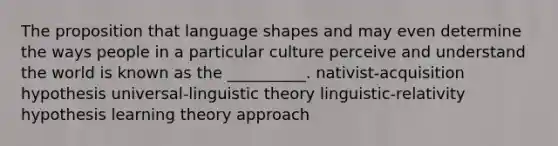 The proposition that language shapes and may even determine the ways people in a particular culture perceive and understand the world is known as the __________. nativist-acquisition hypothesis universal-linguistic theory linguistic-relativity hypothesis learning theory approach